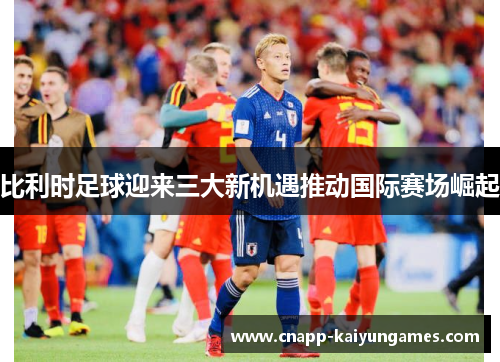 比利时足球迎来三大新机遇推动国际赛场崛起