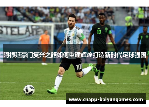 阿根廷豪门复兴之路如何重建辉煌打造新时代足球强国