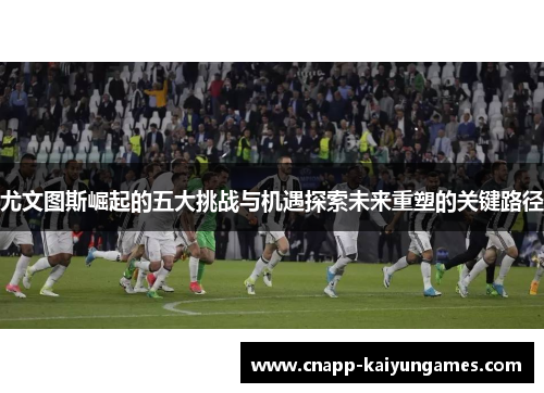 尤文图斯崛起的五大挑战与机遇探索未来重塑的关键路径