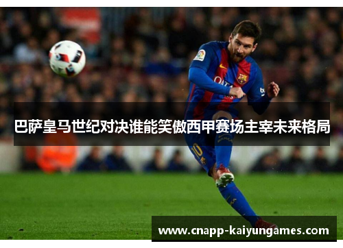 巴萨皇马世纪对决谁能笑傲西甲赛场主宰未来格局
