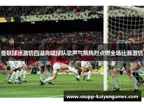 曼联球迷激情四溢高唱球队歌声气氛热烈点燃全场比赛激情