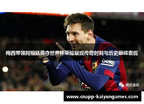 梅西带领阿根廷勇夺世界杯荣耀展现传奇时刻与历史巅峰表现