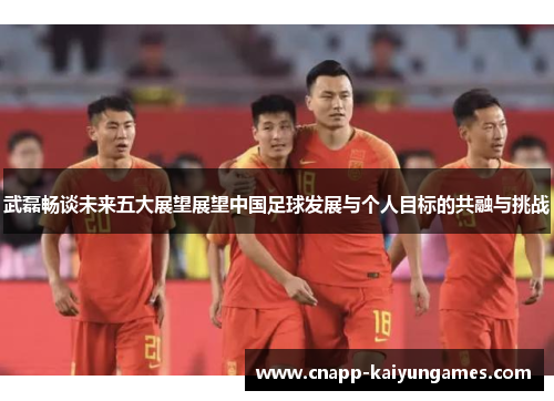 武磊畅谈未来五大展望展望中国足球发展与个人目标的共融与挑战