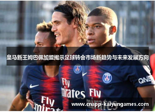 皇马新王姆巴佩加盟揭示足球转会市场新趋势与未来发展方向