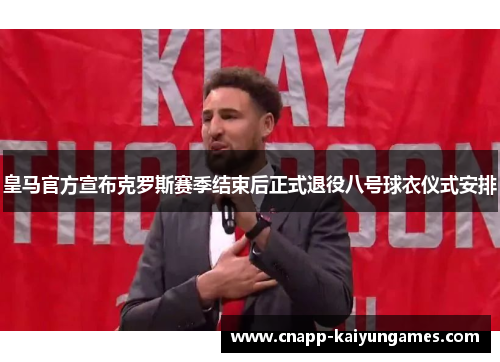 皇马官方宣布克罗斯赛季结束后正式退役八号球衣仪式安排