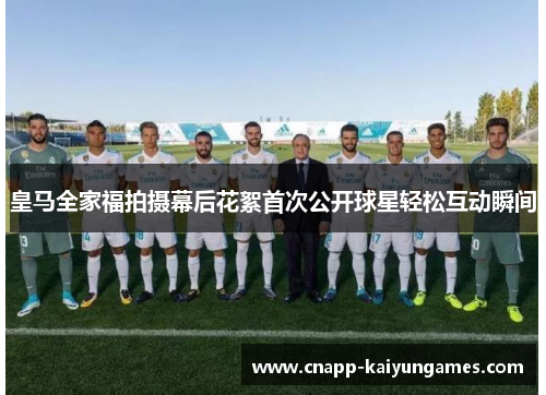 皇马全家福拍摄幕后花絮首次公开球星轻松互动瞬间
