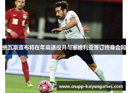 纳瓦斯宣布将在年底退役并与塞维利亚签订终身合同 纳瓦斯宣布将在年底退役并与塞维利亚签订终身合同