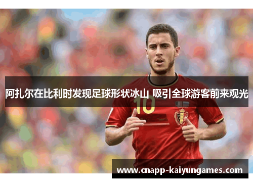 阿扎尔在比利时发现足球形状冰山 吸引全球游客前来观光
