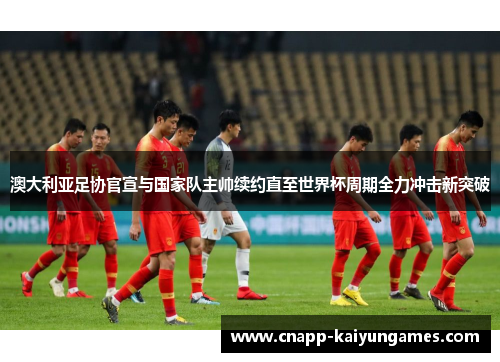 澳大利亚足协官宣与国家队主帅续约直至世界杯周期全力冲击新突破