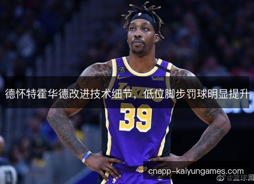 德怀特霍华德改进技术细节,低位脚步罚球明显提升 德怀特霍华德改进技术细节,低位脚步罚球明显提升
